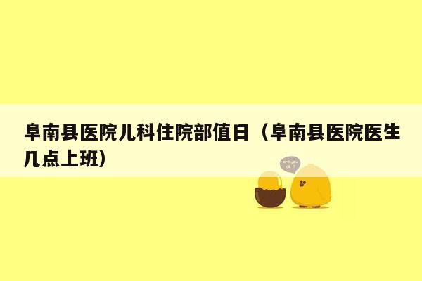 阜南县医院儿科住院部值日（阜南县医院医生几点上班）