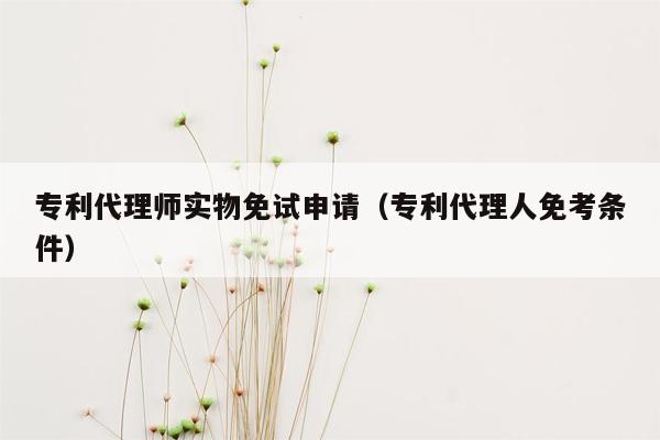 专利代理师实物免试申请（专利代理人免考条件）