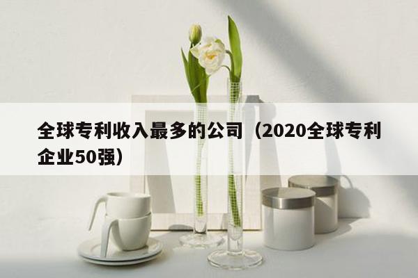 全球专利收入最多的公司（2020全球专利企业50强）