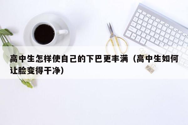 高中生怎样使自己的下巴更丰满（高中生如何让脸变得干净）