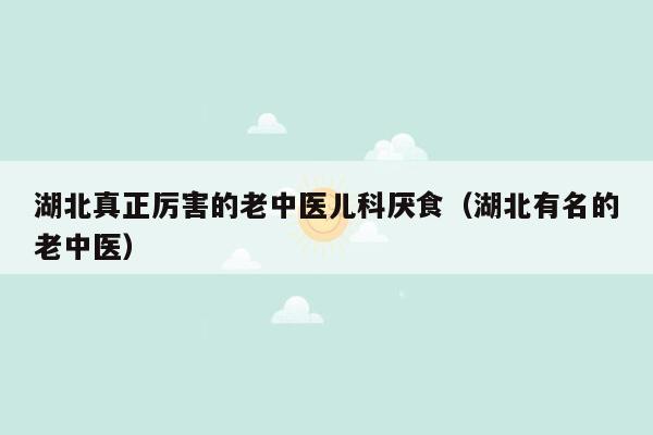 湖北真正厉害的老中医儿科厌食（湖北有名的老中医）