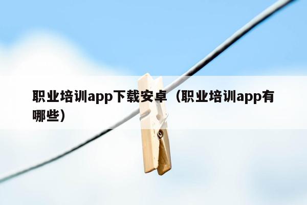 职业培训app下载安卓（职业培训app有哪些）