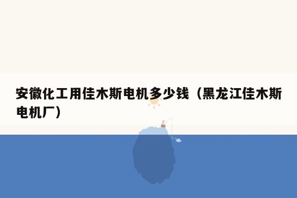 安徽化工用佳木斯电机多少钱（黑龙江佳木斯电机厂）