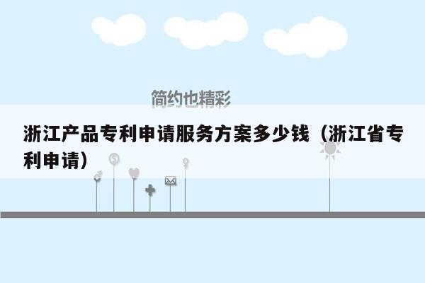 浙江产品专利申请服务方案多少钱（浙江省专利申请）