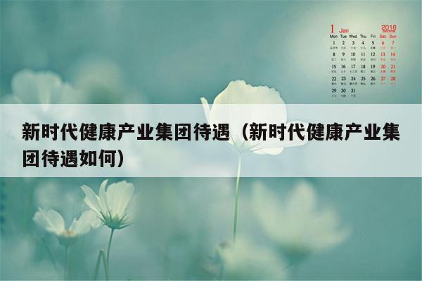 新时代健康产业集团待遇（新时代健康产业集团待遇如何）