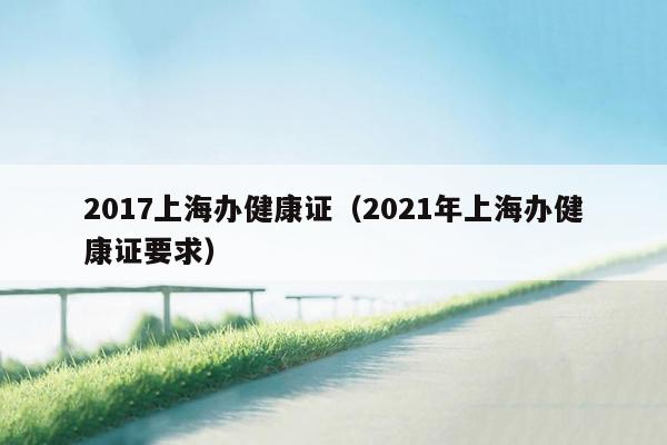 2017上海办健康证（2021年上海办健康证要求）