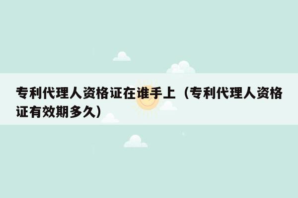 专利代理人资格证在谁手上（专利代理人资格证有效期多久）