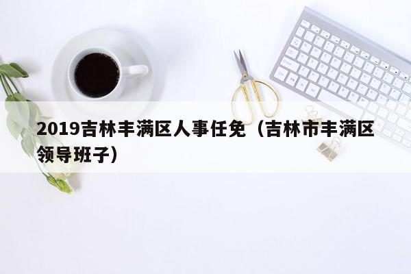 2019吉林丰满区人事任免（吉林市丰满区领导班子）