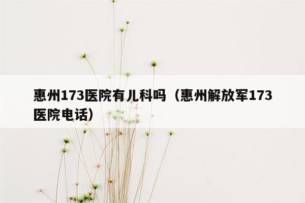 惠州173医院有儿科吗（惠州解放军173医院电话）