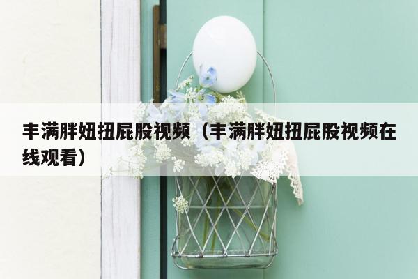 丰满胖妞扭屁股视频（丰满胖妞扭屁股视频在线观看）