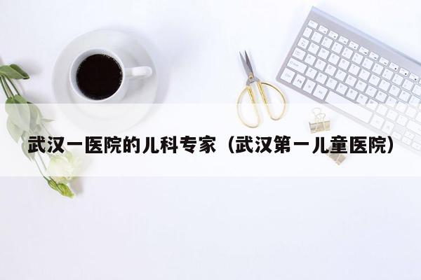 武汉一医院的儿科专家（武汉第一儿童医院）