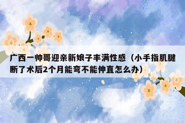 广西一帅哥迎亲新娘子丰满性感（小手指肌腱断了术后2个月能弯不能伸直怎么办）