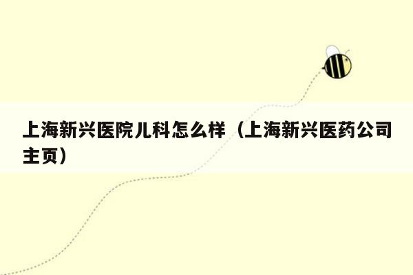 上海新兴医院儿科怎么样（上海新兴医药公司主页）