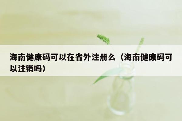 海南健康码可以在省外注册么（海南健康码可以注销吗）