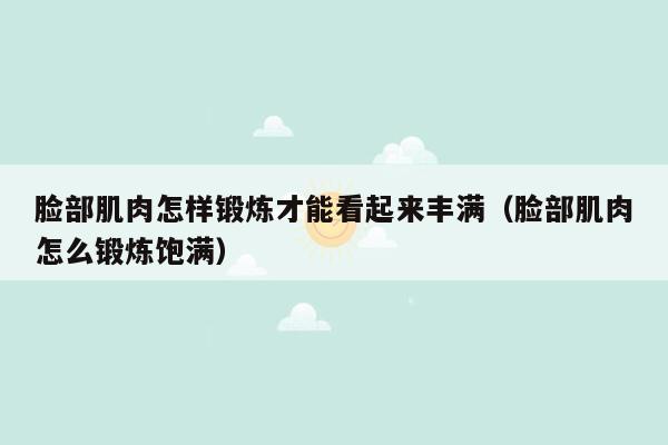 脸部肌肉怎样锻炼才能看起来丰满（脸部肌肉怎么锻炼饱满）