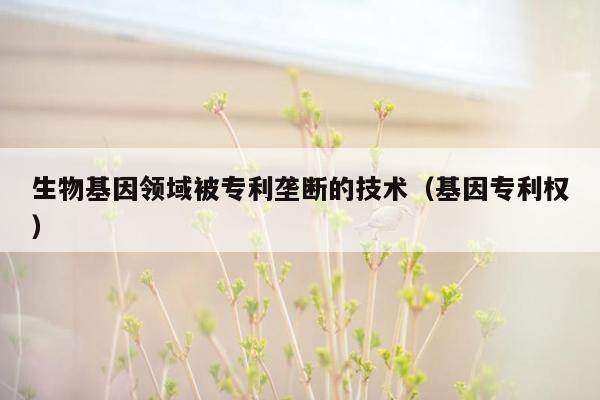 生物基因领域被专利垄断的技术（基因专利权）