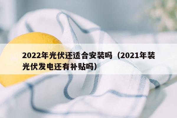 2022年光伏还适合安装吗（2021年装光伏发电还有补贴吗）