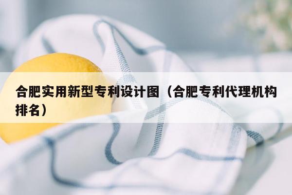 合肥实用新型专利设计图（合肥专利代理机构排名）