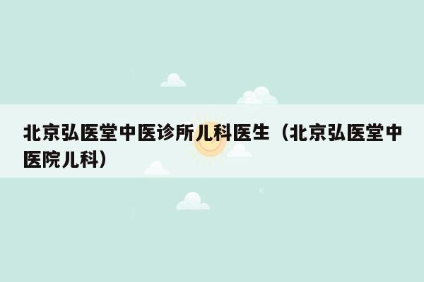 北京弘医堂中医诊所儿科医生（北京弘医堂中医院儿科）