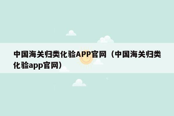 中国海关归类化验APP官网（中国海关归类化验app官网）