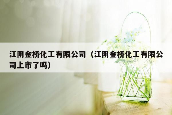 江阴金桥化工有限公司（江阴金桥化工有限公司上市了吗）