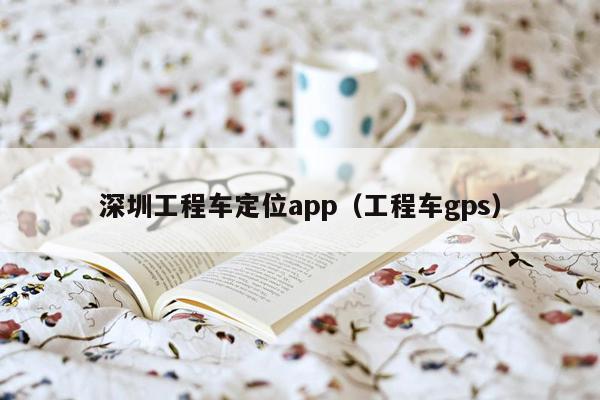 深圳工程车定位app（工程车gps）