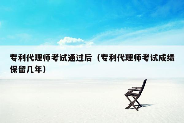 专利代理师考试通过后（专利代理师考试成绩保留几年）