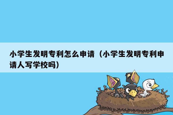 小学生发明专利怎么申请（小学生发明专利申请人写学校吗）