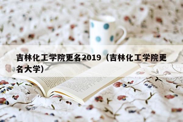 吉林化工学院更名2019（吉林化工学院更名大学）