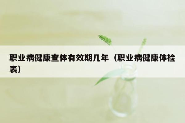 职业病健康查体有效期几年（职业病健康体检表）