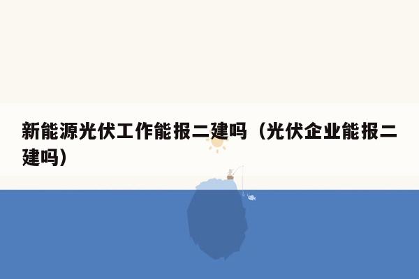 新能源光伏工作能报二建吗（光伏企业能报二建吗）