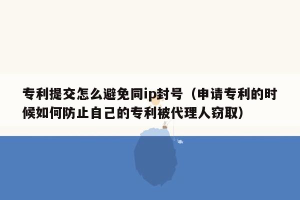 专利提交怎么避免同ip封号（申请专利的时候如何防止自己的专利被代理人窃取）