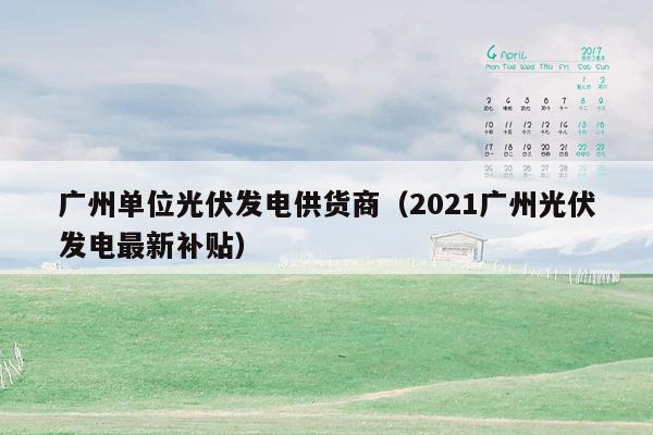 广州单位光伏发电供货商（2021广州光伏发电最新补贴）