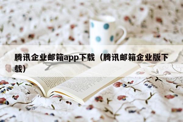 腾讯企业邮箱app下载（腾讯邮箱企业版下载）