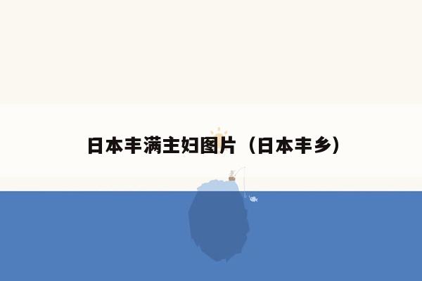 日本丰满主妇图片（日本丰乡）