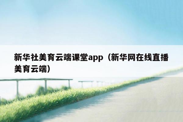 新华社美育云端课堂app（新华网在线直播美育云端）