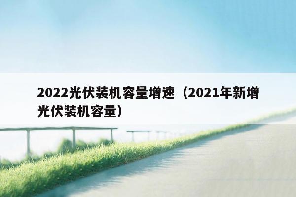 2022光伏装机容量增速（2021年新增光伏装机容量）