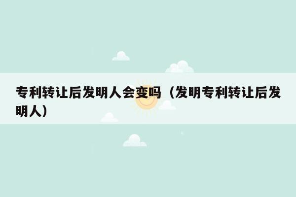 专利转让后发明人会变吗（发明专利转让后发明人）