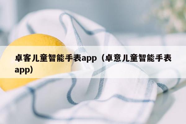 卓客儿童智能手表app（卓意儿童智能手表app）