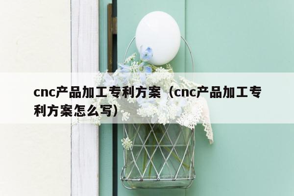 cnc产品加工专利方案（cnc产品加工专利方案怎么写）