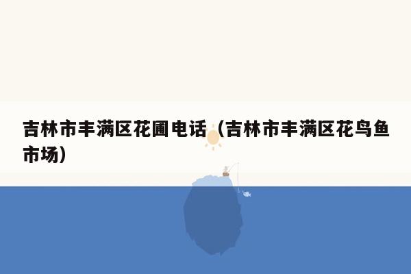 吉林市丰满区花圃电话（吉林市丰满区花鸟鱼市场）