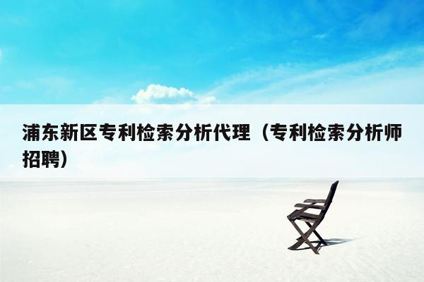 浦东新区专利检索分析代理（专利检索分析师招聘）