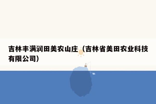 吉林丰满润田美农山庄（吉林省美田农业科技有限公司）