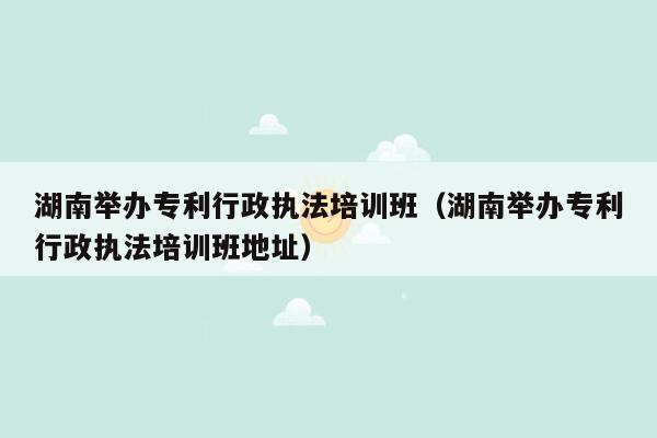 湖南举办专利行政执法培训班（湖南举办专利行政执法培训班地址）