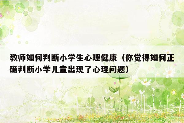 教师如何判断小学生心理健康（你觉得如何正确判断小学儿童出现了心理问题）