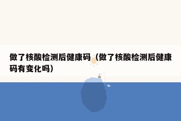 做了核酸检测后健康码（做了核酸检测后健康码有变化吗）