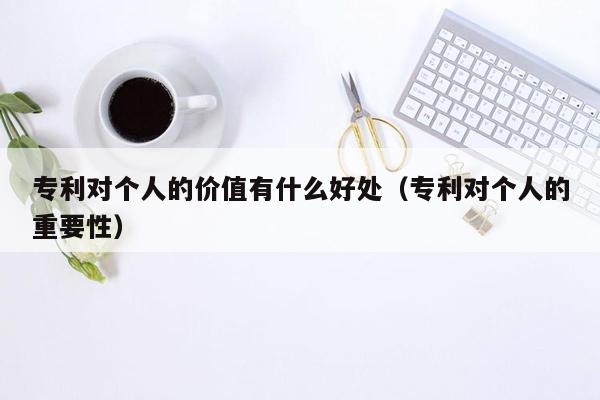 专利对个人的价值有什么好处（专利对个人的重要性）