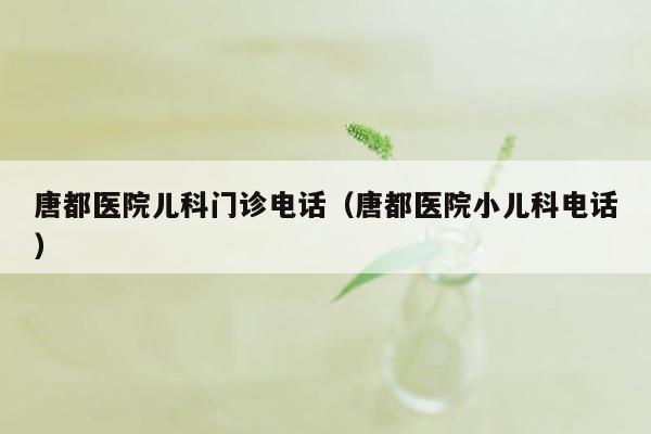 唐都医院儿科门诊电话（唐都医院小儿科电话）